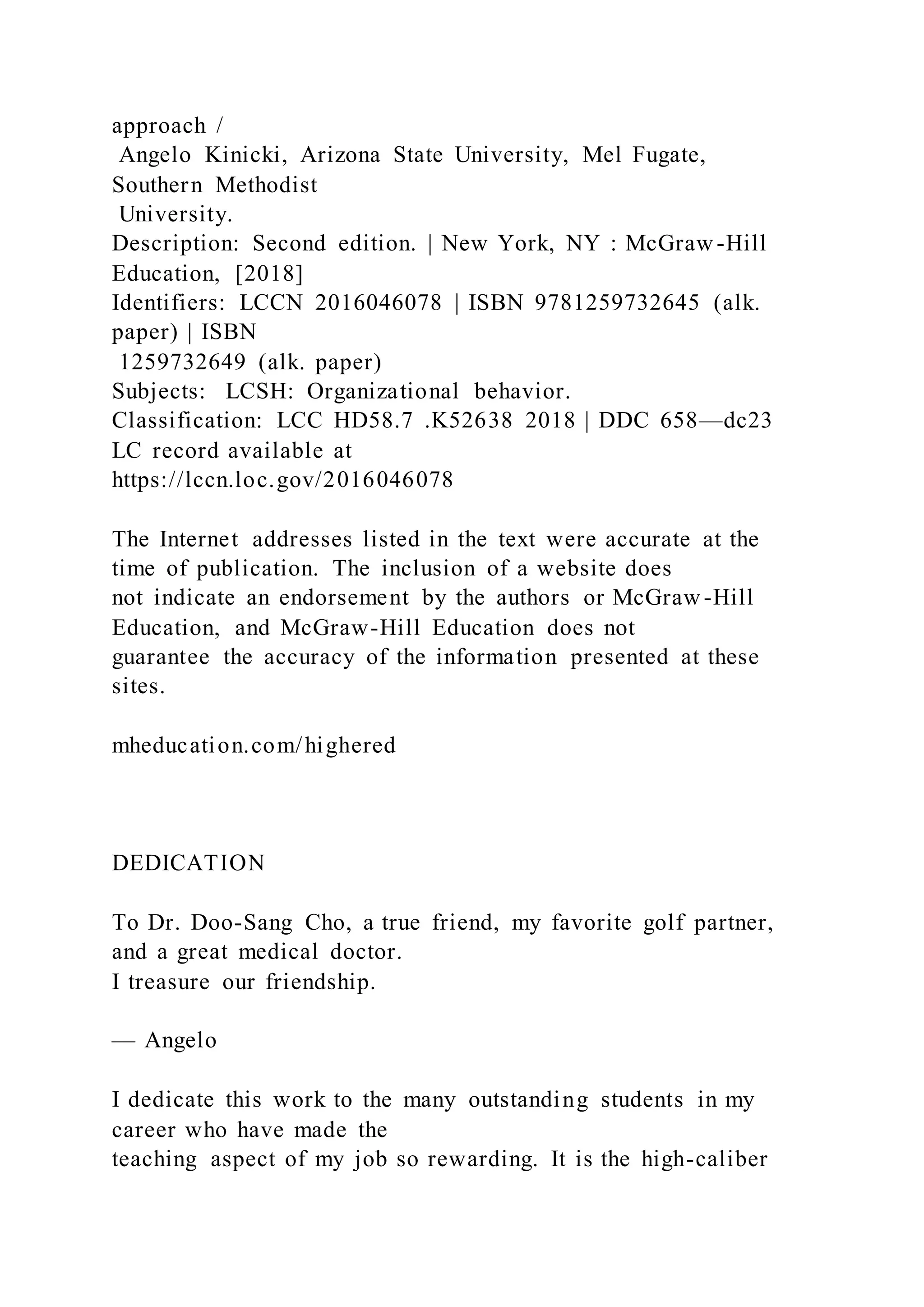 approach /
Angelo Kinicki, Arizona State University, Mel Fugate,
Southern Methodist
University.
Description: Second edition. | New York, NY : McGraw-Hill
Education, [2018]
Identifiers: LCCN 2016046078 | ISBN 9781259732645 (alk.
paper) | ISBN
1259732649 (alk. paper)
Subjects: LCSH: Organizational behavior.
Classification: LCC HD58.7 .K52638 2018 | DDC 658—dc23
LC record available at
https://lccn.loc.gov/2016046078
The Internet addresses listed in the text were accurate at the
time of publication. The inclusion of a website does
not indicate an endorsement by the authors or McGraw-Hill
Education, and McGraw-Hill Education does not
guarantee the accuracy of the information presented at these
sites.
mheducation.com/highered
DEDICATION
To Dr. Doo-Sang Cho, a true friend, my favorite golf partner,
and a great medical doctor.
I treasure our friendship.
— Angelo
I dedicate this work to the many outstanding students in my
career who have made the
teaching aspect of my job so rewarding. It is the high-caliber
 
