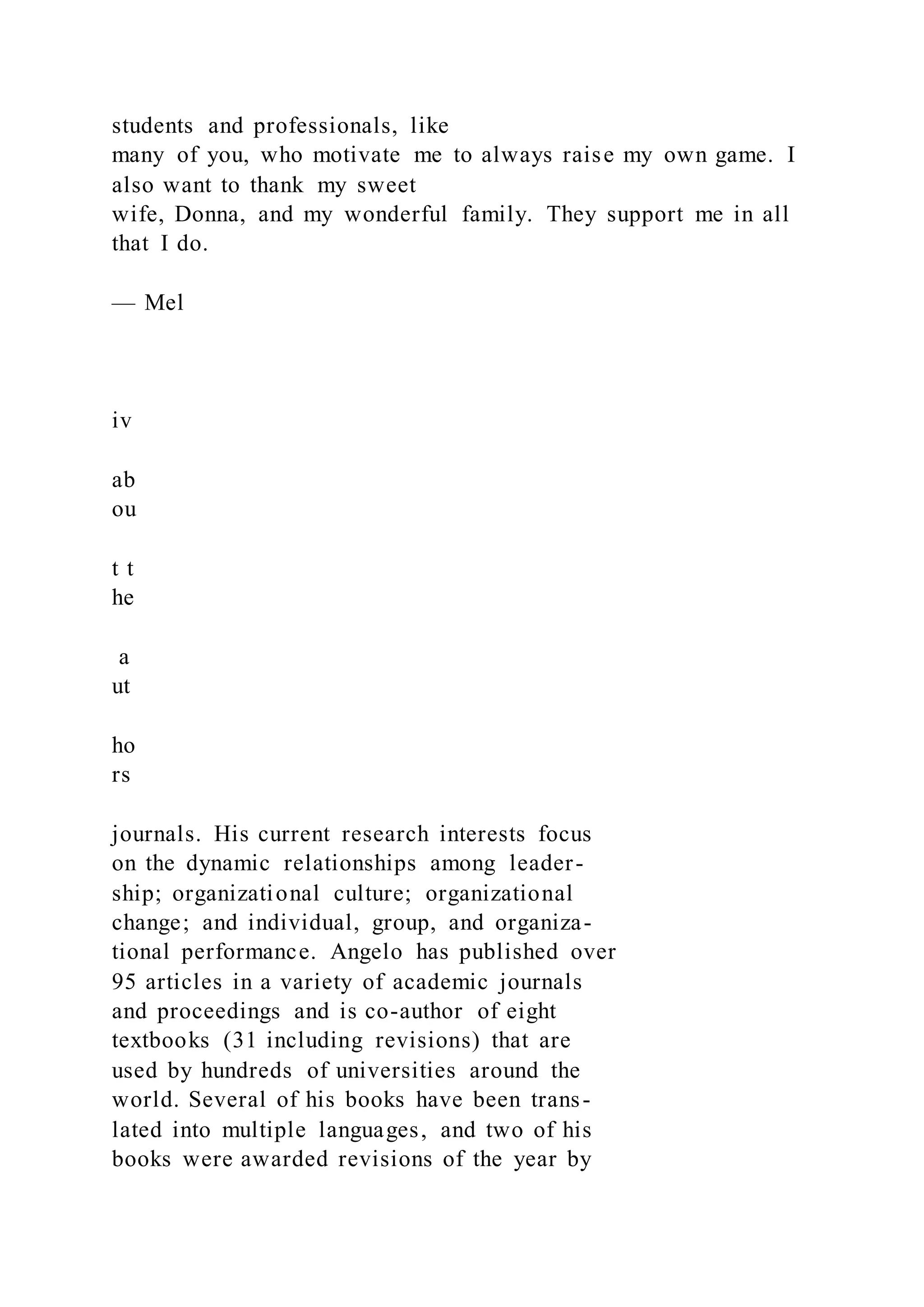 students and professionals, like
many of you, who motivate me to always raise my own game. I
also want to thank my sweet
wife, Donna, and my wonderful family. They support me in all
that I do.
— Mel
iv
ab
ou
t t
he
a
ut
ho
rs
journals. His current research interests focus
on the dynamic relationships among leader-
ship; organizational culture; organizational
change; and individual, group, and organiza-
tional performance. Angelo has published over
95 articles in a variety of academic journals
and proceedings and is co-author of eight
textbooks (31 including revisions) that are
used by hundreds of universities around the
world. Several of his books have been trans-
lated into multiple languages, and two of his
books were awarded revisions of the year by
 