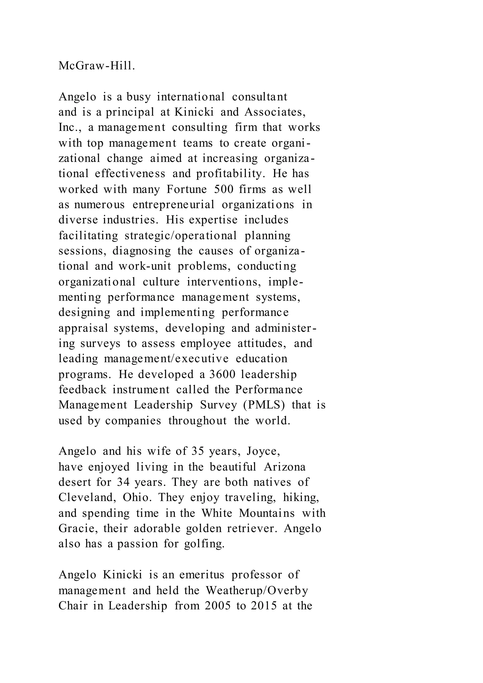 McGraw-Hill.
Angelo is a busy international consultant
and is a principal at Kinicki and Associates,
Inc., a management consulting firm that works
with top management teams to create organi-
zational change aimed at increasing organiza-
tional effectiveness and profitability. He has
worked with many Fortune 500 firms as well
as numerous entrepreneurial organizations in
diverse industries. His expertise includes
facilitating strategic/operational planning
sessions, diagnosing the causes of organiza-
tional and work-unit problems, conducting
organizational culture interventions, imple-
menting performance management systems,
designing and implementing performance
appraisal systems, developing and administer-
ing surveys to assess employee attitudes, and
leading management/executive education
programs. He developed a 3600 leadership
feedback instrument called the Performance
Management Leadership Survey (PMLS) that is
used by companies throughout the world.
Angelo and his wife of 35 years, Joyce,
have enjoyed living in the beautiful Arizona
desert for 34 years. They are both natives of
Cleveland, Ohio. They enjoy traveling, hiking,
and spending time in the White Mountains with
Gracie, their adorable golden retriever. Angelo
also has a passion for golfing.
Angelo Kinicki is an emeritus professor of
management and held the Weatherup/Overby
Chair in Leadership from 2005 to 2015 at the
 