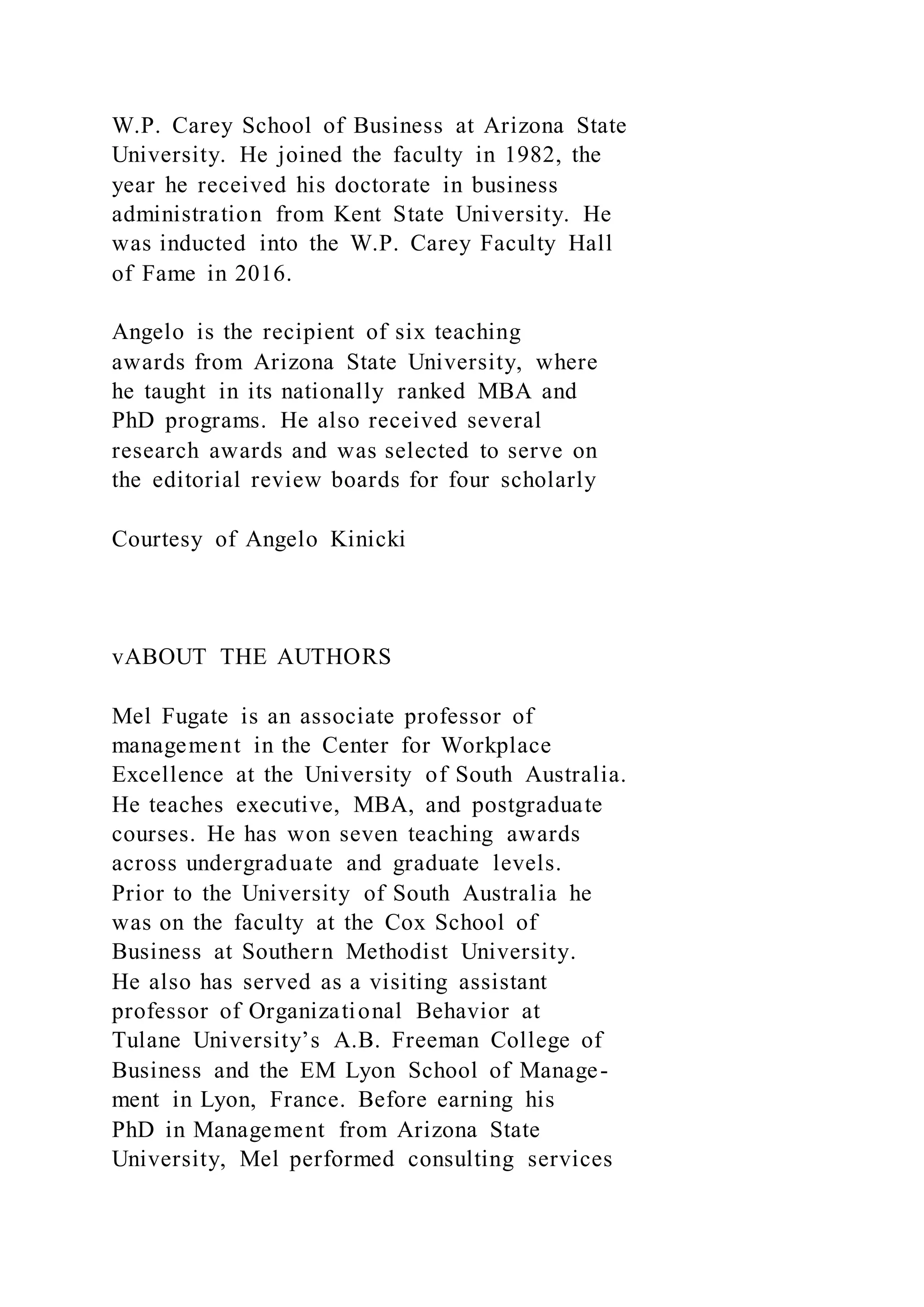 W.P. Carey School of Business at Arizona State
University. He joined the faculty in 1982, the
year he received his doctorate in business
administration from Kent State University. He
was inducted into the W.P. Carey Faculty Hall
of Fame in 2016.
Angelo is the recipient of six teaching
awards from Arizona State University, where
he taught in its nationally ranked MBA and
PhD programs. He also received several
research awards and was selected to serve on
the editorial review boards for four scholarly
Courtesy of Angelo Kinicki
vABOUT THE AUTHORS
Mel Fugate is an associate professor of
management in the Center for Workplace
Excellence at the University of South Australia.
He teaches executive, MBA, and postgraduate
courses. He has won seven teaching awards
across undergraduate and graduate levels.
Prior to the University of South Australia he
was on the faculty at the Cox School of
Business at Southern Methodist University.
He also has served as a visiting assistant
professor of Organizational Behavior at
Tulane University’s A.B. Freeman College of
Business and the EM Lyon School of Manage-
ment in Lyon, France. Before earning his
PhD in Management from Arizona State
University, Mel performed consulting services
 