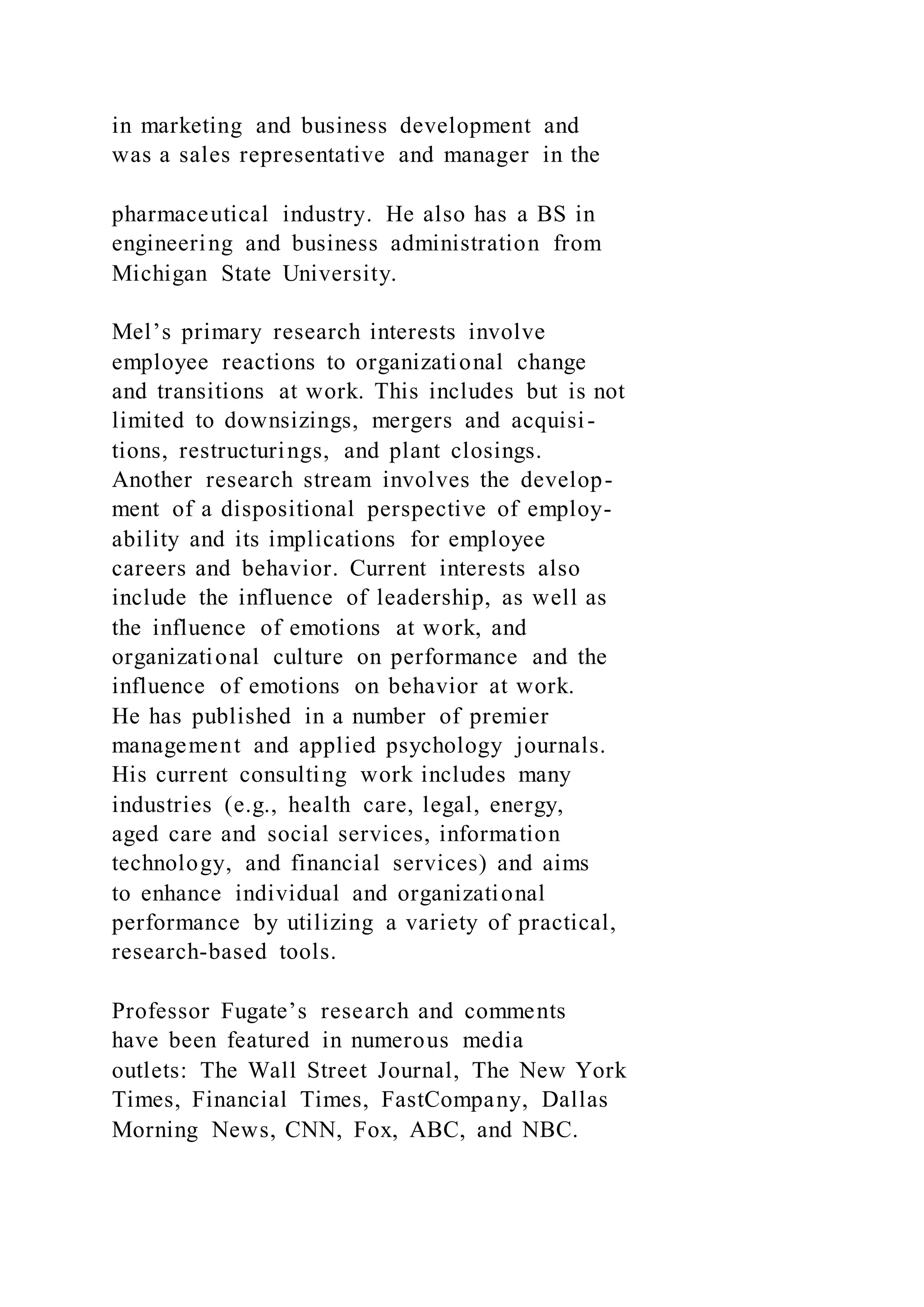 in marketing and business development and
was a sales representative and manager in the
pharmaceutical industry. He also has a BS in
engineering and business administration from
Michigan State University.
Mel’s primary research interests involve
employee reactions to organizational change
and transitions at work. This includes but is not
limited to downsizings, mergers and acquisi-
tions, restructurings, and plant closings.
Another research stream involves the develop-
ment of a dispositional perspective of employ-
ability and its implications for employee
careers and behavior. Current interests also
include the influence of leadership, as well as
the influence of emotions at work, and
organizational culture on performance and the
influence of emotions on behavior at work.
He has published in a number of premier
management and applied psychology journals.
His current consulting work includes many
industries (e.g., health care, legal, energy,
aged care and social services, information
technology, and financial services) and aims
to enhance individual and organizational
performance by utilizing a variety of practical,
research-based tools.
Professor Fugate’s research and comments
have been featured in numerous media
outlets: The Wall Street Journal, The New York
Times, Financial Times, FastCompany, Dallas
Morning News, CNN, Fox, ABC, and NBC.
 