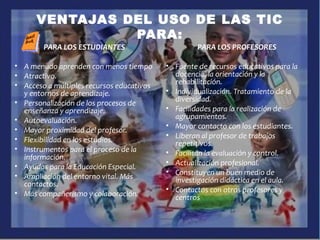 VENTAJAS DEL USO DE LAS TIC
PARA:
PARA LOS ESTUDIANTES
• A menudo aprenden con menos tiempo
• Atractivo.
• Acceso a múltiples recursos educativos
y entornos de aprendizaje.
• Personalización de los procesos de
enseñanza y aprendizaje.
• Autoevaluación.
• Mayor proximidad del profesor.
• Flexibilidad en los estudios.
• Instrumentos para el proceso de la
información.
• Ayudas para la Educación Especial.
• Ampliación del entorno vital. Más
contactos.
• Más compañerismo y colaboración.
PARA LOS PROFESORES
• Fuente de recursos educativos para la
docencia, la orientación y la
rehabilitación.
• Individualización. Tratamiento de la
diversidad.
• Facilidades para la realización de
agrupamientos.
• Mayor contacto con los estudiantes.
• Liberan al profesor de trabajos
repetitivos.
• Facilitan la evaluación y control.
• Actualización profesional.
• Constituyen un buen medio de
investigación didáctica en el aula.
• Contactos con otros profesores y
centros
 