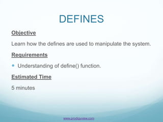 DEFINES
Objective

Learn how the defines are used to manipulate the system.

Requirements

 Understanding of define() function.
Estimated Time

5 minutes




                     www.prodigyview.com
 