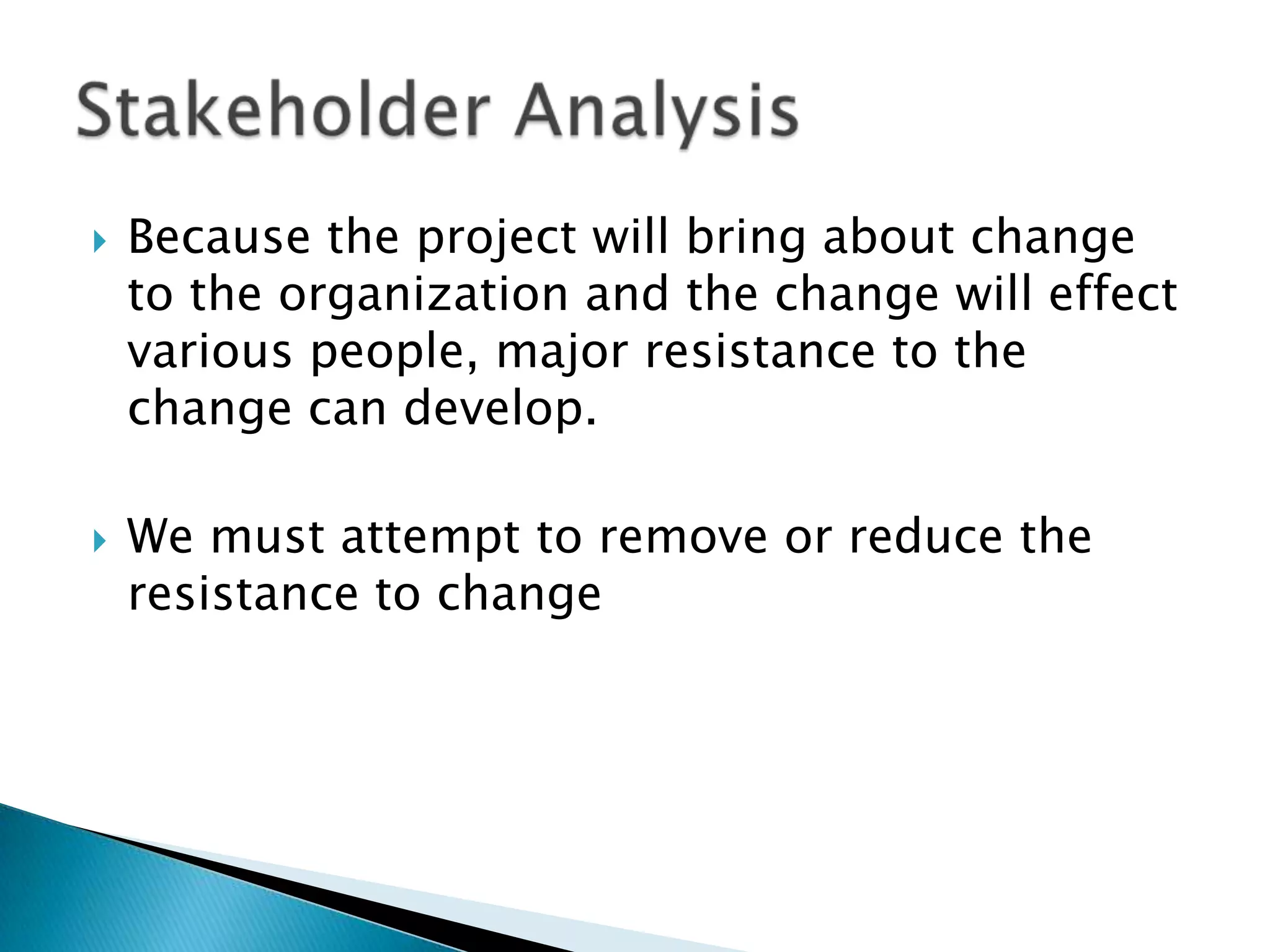 Because the project will bring about change to the organization and the change will effect various people, major resistance to the change can develop. We must attempt to remove or reduce the resistance to change Stakeholder Analysis