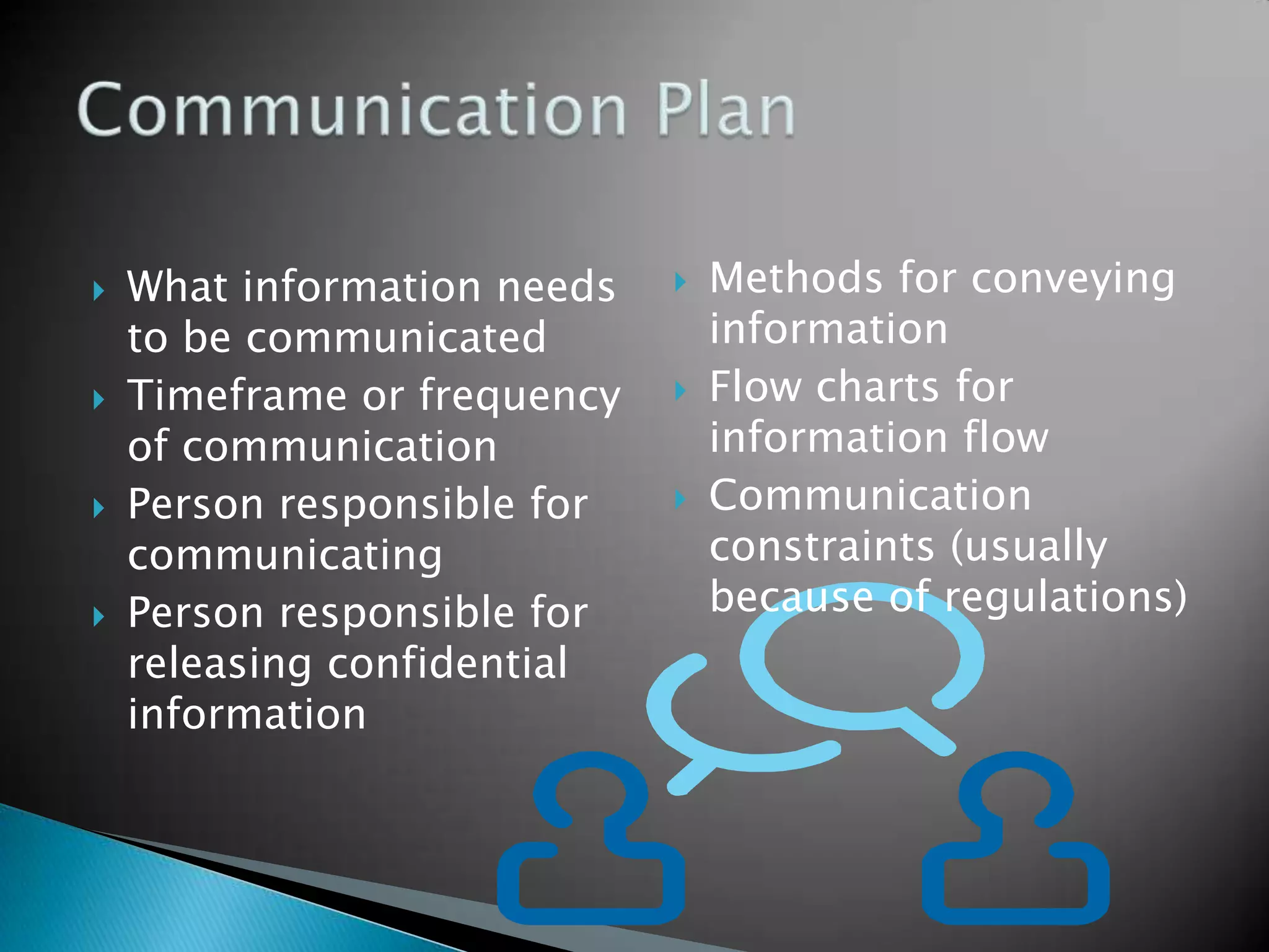 Methods for conveying informationFlow charts for information flowCommunication constraints (usually because of regulations)What information needs to be communicatedTimeframe or frequency of communicationPerson responsible for communicatingPerson responsible for releasing confidential informationCommunication Plan