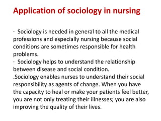 Application of sociology in nursing
· Sociology is needed in general to all the medical
professions and especially nursing because social
conditions are sometimes responsible for health
problems.
· Sociology helps to understand the relationship
between disease and social condition.
.Sociology enables nurses to understand their social
responsibility as agents of change. When you have
the capacity to heal or make your patients feel better,
you are not only treating their illnesses; you are also
improving the quality of their lives.
 