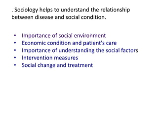 . Sociology helps to understand the relationship
between disease and social condition.
• Importance of social environment
• Economic condition and patient's care
• Importance of understanding the social factors
• Intervention measures
• Social change and treatment
 
