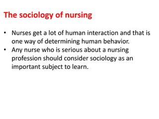The sociology of nursing
• Nurses get a lot of human interaction and that is
one way of determining human behavior.
• Any nurse who is serious about a nursing
profession should consider sociology as an
important subject to learn.
 