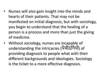 • Without sociology, nurses are incapable of
understanding the intricacies (पेचीदगिय ों) of
providing diagnosis to people what with their
different backgrounds and ideologies. Sociology
is the ticket to a more effective diagnosis.
• Nurses will also gain insight into the minds and
hearts of their patients. That may not be
manifested on initial diagnosis, but with sociology,
you begin to understand that the healing of a
person is a process and more than just the giving
of medicine.
 