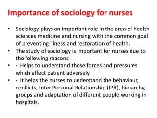 Importance of sociology for nurses
• Sociology plays an important role in the area of health
sciences medicine and nursing with the common goal
of preventing illness and restoration of health.
• The study of sociology is important for nurses due to
the following reasons
• · Helps to understand those forces and pressures
which affect patient adversely.
• · It helps the nurses to understand the behaviour,
conflicts, Inter Personal Relationship (IPR), hierarchy,
groups and adaptation of different people working in
hospitals.
 
