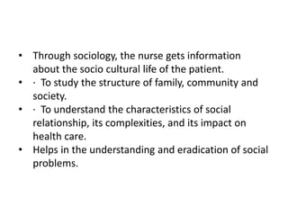 • Through sociology, the nurse gets information
about the socio cultural life of the patient.
• · To study the structure of family, community and
society.
• · To understand the characteristics of social
relationship, its complexities, and its impact on
health care.
• Helps in the understanding and eradication of social
problems.
 