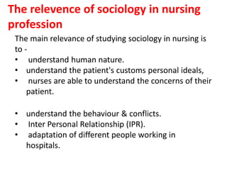 The relevence of sociology in nursing
profession
The main relevance of studying sociology in nursing is
to -
• understand human nature.
• understand the patient's customs personal ideals,
• nurses are able to understand the concerns of their
patient.
• understand the behaviour & conflicts.
• Inter Personal Relationship (IPR).
• adaptation of different people working in
hospitals.
 