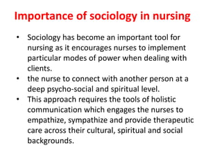 Importance of sociology in nursing
• Sociology has become an important tool for
nursing as it encourages nurses to implement
particular modes of power when dealing with
clients.
• the nurse to connect with another person at a
deep psycho-social and spiritual level.
• This approach requires the tools of holistic
communication which engages the nurses to
empathize, sympathize and provide therapeutic
care across their cultural, spiritual and social
backgrounds.
 