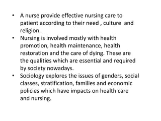 • A nurse provide effective nursing care to
patient according to their need , culture and
religion.
• Nursing is involved mostly with health
promotion, health maintenance, health
restoration and the care of dying. These are
the qualities which are essential and required
by society nowadays.
• Sociology explores the issues of genders, social
classes, stratification, families and economic
policies which have impacts on health care
and nursing.
 