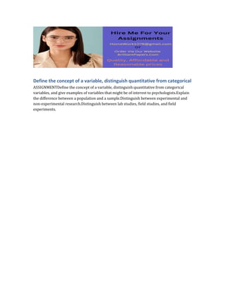 Define the concept of a variable, distinguish quantitative from categorical
ASSIGNMENTDefine the concept of a variable, distinguish quantitative from categorical
variables, and give examples of variables that might be of interest to psychologists.Explain
the difference between a population and a sample.Distinguish between experimental and
non-experimental research.Distinguish between lab studies, field studies, and field
experiments.
 