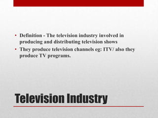 • Definition - The television industry involved in
producing and distributing television shows
• They produce television channels eg: ITV/ also they
produce TV programs.
Television Industry