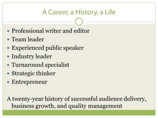 Professional writer and editor
 Team leader
 Experienced public speaker
 Industry leader
 Turnaround specialist
 Strategic thinker
 Entrepreneur


A twenty-year history of successful audience delivery,
  business growth, and quality management
 