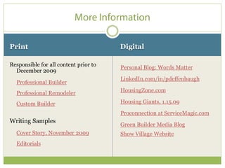 Print                                  Digital

Responsible for all content prior to   Personal Blog: Words Matter
  December 2009
                                       LinkedIn.com/in/pdeffenbaugh
  Professional Builder
  Professional Remodeler               HousingZone.com

  Custom Builder                       Housing Giants, 1.15.09

                                       Proconnection at ServiceMagic.com
Writing Samples
                                       Green Builder Media Blog
  Cover Story, November 2009           Show Village Website
  Editorials
 