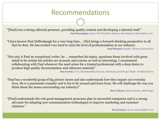 ―[Paul] was a strong editorial presence, providing quality content and developing a talented staff.‖
                                                Jack Brannigan, Senior Vice President, Business Development, HomeSphere, Inc.


―I have known Paul Deffenbaugh for a very long time.… [He] brings a forward-thinking perspective to all
    that he does. He has worked very hard to raise the level of professionalism in our industry.
                                                                                   Paul Winans Founder, Winans Construction


―Not only is Paul an exceptional writer, he … researches his topics, questions those involved with great
   detail to be certain his articles are accurate and concise as well as interesting. I recommend
   collaborating with Paul whenever the need arises for a trusted professional with a deep desire to
   produce high quality documentation and reference material.‖
                                       Dan Gorski, V.P. of Homebuilding Services, Purchasing and Design Studio, Veridian Homes


―Paul has a wonderful grasp of big picture issues and also understands how they impact our everyday
   lives. He is a passionate crusader and is fun to be around and learn from. He will challenge the way you
   think about the issues surrounding our industry!‖
                                                                                     Steve Moore, Senior Partner, BSB Design


―[Paul] understands the role good management processes play in successful companies and is a strong
   advocate for adopting new communication technologies to improve marketing and customer
   relations.‖
                                                                                       Kevin Estes, Owner, Estes Builders LLC
 