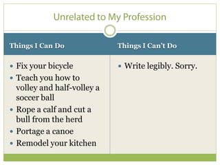 Things I Can Do              Things I Can’t Do


 Fix your bicycle            Write legibly. Sorry.
 Teach you how to
  volley and half-volley a
  soccer ball
 Rope a calf and cut a
  bull from the herd
 Portage a canoe
 Remodel your kitchen
 