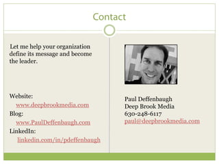 Let me help your organization
define its message and become
the leader.




Website:                          Paul Deffenbaugh
  www.deepbrookmedia.com          Deep Brook Media
Blog:                             630-248-6117
  www.PaulDeffenbaugh.com         paul@deepbrookmedia.com
LinkedIn:
   linkedin.com/in/pdeffenbaugh
 