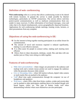 Definition of web- conferencing

Web conferencing refers to a service that allows conferencing events to be shared
with remote locations. In general the service is made possible by Internet
technologies, particularly on TCP/IP connections. The service allows real-time
point-to-point communications as well as multicast communications from one
sender to many receivers. It offers information of text-based messages, voice and
video chat to be shared simultaneously, across geographically dispersed locations.
Applications for web conferencing include meetings, training events, lectures, or
short presentations from any computer.



Objectives of using the web-conferencing in DE:
       Use the internet to bring together meeting participants in an online forum for
       communication.
        The amount of travel and resources required is reduced significantly,
       making it a cost-effective measure.
        It is often easier for people to connect online, making each meeting more
       efficient.
        Allows them to share documents, desktops, sound, files and data with one
       another just as if they were sitting at a table together.



Features of web-conferencing:
      Slide show presentations - where images are presented to the audience and
       markup tools and a remote mouse pointer are used to engage the audience
       while the presenter discusses slide content.
      Live or Streaming video - where full motion webcam, digital video camera
       or multi-media files are pushed to the audience.
      VoIP (Real time audio communication through the computer via use of
       headphones and speakers)
      Web tours - where URLs, data from forms, cookies, scripts and session data
       can be pushed to other participants enabling them to be pushed though web
       based logons, clicks, etc. This type of feature works well when
       demonstrating websites where users themselves can also participate.
 
