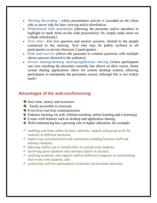    Meeting Recording - where presentation activity is recorded on the client
      side or server side for later viewing and/or distribution.
     Whiteboard with annotation (allowing the presenter and/or attendees to
      highlight or mark items on the slide presentation. Or, simply make notes on
      a blank whiteboard.)
     Text chat - For live question and answer sessions, limited to the people
      connected to the meeting. Text chat may be public (echoed to all
      participants) or private (between 2 participants).
     Polls and surveys (allows the presenter to conduct questions with multiple
      choice answers directed to the audience)
     Screen sharing/desktop sharing/application sharing (where participants
      can view anything the presenter currently has shown on their screen. Some
      screen sharing applications allow for remote desktop control, allowing
      participants to manipulate the presenters screen, although this is not widely
      used.)



Advantages of the web-conferencing:
      Save time, money and resources.
        Easily accessible to everyone.
      It involves real time communication.
      Enhance learning via web. (Online teaching, online learning and e-learning).
      Comes with features such as desktop and application sharing.
      Web conferencing has a growing role in higher education, for example:

   enabling real-time online lectures, tutorials, support and group work for
    students in different locations;
   improving communication and community building between staff and
    distance students;
   allowing staff to use a virtual office to consult with students;
   involving guest speakers and external experts in lectures;
   assisting academic and support staff on different campuses in coordinating
    their work with students; and
   connecting staff for participation in broader professional networks.
 