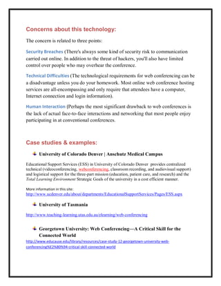 Concerns about this technology:
The concern is related to three points:

Security Breaches (There's always some kind of security risk to communication
carried out online. In addition to the threat of hackers, you'll also have limited
control over people who may overhear the conference.

Technical Difficulties (The technological requirements for web conferencing can be
a disadvantage unless you do your homework. Most online web conference hosting
services are all-encompassing and only require that attendees have a computer,
Internet connection and login information).

Human Interaction (Perhaps the most significant drawback to web conferences is
the lack of actual face-to-face interactions and networking that most people enjoy
participating in at conventional conferences.



Case studies & examples:
        University of Colorado Denver | Anschutz Medical Campus

Educational Support Services (ESS) in University of Colorado Denver provides centralized
technical (videoconferencing, webconferencing, classroom recording, and audiovisual support)
and logistical support for the three-part mission (education, patient care, and research) and the
Total Learning Environment Strategic Goals of the university in a cost efficient manner.

More information in this site:
http://www.ucdenver.edu/about/departments/EducationalSupportServices/Pages/ESS.aspx

        University of Tasmania

http://www.teaching-learning.utas.edu.au/elearning/web-conferencing


        Georgetown University: Web Conferencing—A Critical Skill for the
        Connected World
http://www.educause.edu/library/resources/case-study-12-georgetown-university-web-
conferencing%E2%80%94-critical-skill-connected-world
 