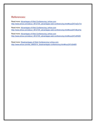 References:
Read more: Advantages of Web Conferencing | eHow.com
http://www.ehow.com/about_4612105_advantages-web-conferencing.html#ixzz2A7nqGvTm

Read more: Advantages of Web Conferencing | eHow.com
http://www.ehow.com/about_4612105_advantages-web-conferencing.html#ixzz2A7nBysHw

Read more: Advantages of Web Conferencing | eHow.com
http://www.ehow.com/about_4612105_advantages-web-conferencing.html#ixzz2A7o5fG00


Read more: Disadvantages of Web Conferencing | eHow.com
http://www.ehow.com/list_6665514_disadvantages-conferencing.html#ixzz2A7q5lxB5
 