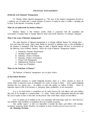 1
FINANCIAL MANAGEMENT
Define the term Financial Management.
J.F. Bradley defines financial management as, “The area of the business management devoted to
a judicious use of capital and a careful selection of sources of capital in order to enable a spending unit
to move in the direction of reaching its goals.”
What do you understand by business finance?
Business finance is that business activity which is concerned with the acquisition and
conversation of capital funds in meeting financial needs and overall objectives of a business enterprise.
What is the scope of financial management?
The main objective of financial management is to arrange sufficient finances for meeting short –
term and long term needs. These funds should be procured at minimum costs so that profitability of
the business is maximised. With these things in mind, a financial manger will have to concentrate on
the following areas of finance function. Hence the scope of financial management includes :
i. Estimating Financial Requirements
ii. Deciding Capital Structure
iii. Selecting a Source of Finance
iv. Selecting a Pattern of Investment
v. Proper Cash Management
vi. Implementing Financial Controls
vii. Proper use of Surpluses.
What are the Functions of Finance?
The functions of financial management are 4 as given below:
(i) Investment Decision :
Investment decisions or capital budgeting decisions refers to a firm’s decision to invest its
current funds in long-term assets in anticipation of a series of returns in future. Every capital budgeting
decisions has two aspects one : an outflow of cash and another an outflow of funds. Hence on
important aspect of this is the decision is measuring future profitability of new investment.
It is to be noted before a comparison can be made between the cash inflows and cash outflows
they have to be brought to a common plane – i.e., today. Hence with an appropriate discount rate called
the cost of capital we have to first find out the present value of the future stream of cash inflows.
Cost of capital can be defined as the cost associated with borrowings made by a firm However,
one confronts many problems in computing the cost of capital in practice.
Also another aspect t is that it is impossible to predict the future cash inflows with certainty.
Investment proposals should, therefore, be evaluated in terms of both expected return and risk.
(ii) Financing Decision :
 