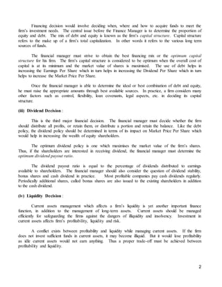 2
Financing decision would involve deciding when, where and how to acquire funds to meet the
firm’s investment needs. The central issue before the Finance Manager is to determine the proportion of
equity and debt. The mix of debt and equity is known as the firm’s capital structure. Capital structure
refers to the make up of a firm’s total capitalization. In other words it refers to the various long term
sources of funds.
The financial manager must strive to obtain the best financing mix or the optimum capital
structure for his firm. The firm’s capital structure is considered to be optimum when the overall cost of
capital is at its minimum and the market value of shares is maximised. The use of debt helps in
increasing the Earnings Per Share which in turn helps in increasing the Dividend Per Share which in turn
helps to increase the Market Price Per Share.
Once the financial manager is able to determine the ideal or best combination of debt and equity,
he must raise the appropriate amounts through best available sources. In practice, a firm considers many
other factors such as control, flexibility, loan covenants, legal aspects, etc. in deciding its capital
structure.
(iii) Dividend Decision :
This is the third major financial decision. The financial manager must decide whether the firm
should distribute all profits, or retain them, or distribute a portion and retain the balance. Like the debt
policy, the dividend policy should be determined in terms of its impact on Market Price Per Share which
would help in increasing the wealth of equity shareholders.
The optimum dividend policy is one which maximises the market value of the firm’s shares.
Thus, if the shareholders are interested in receiving dividend, the financial manager must determine the
optimum dividend payout ratio.
The dividend payout ratio is equal to the percentage of dividends distributed to earnings
available to shareholders. The financial manager should also consider the question of dividend stability,
bonus shares and cash dividend in practice. Most profitable companies pay cash dividends regularly.
Periodically additional shares, called bonus shares are also issued to the existing shareholders in addition
to the cash dividend.
(iv) Liquidity Decision :
Current assets management which affects a firm’s liquidity is yet another important finance
function, in addition to the management of long-term assets. Current assets should be managed
efficiently for safeguarding the firms against the dangers of illiquidity and insolvency. Investment in
current assets affects firm’s profitability, liquidity and risk.
A conflict exists between profitability and liquidity while managing current assets. If the firm
does not invest sufficient funds in current assets, it may become illiquid. But it would lose profitability
as idle current assets would not earn anything. Thus a proper trade-off must be achieved between
profitability and liquidity.
 