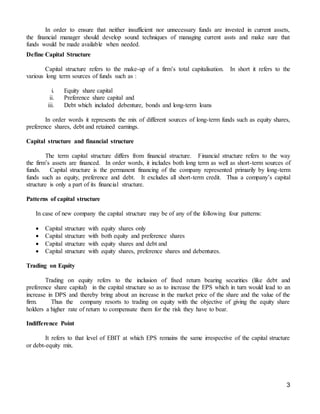 3
In order to ensure that neither insufficient nor unnecessary funds are invested in current assets,
the financial manager should develop sound techniques of managing current assts and make sure that
funds would be made available when needed.
Define Capital Structure
Capital structure refers to the make-up of a firm’s total capitalisation. In short it refers to the
various long term sources of funds such as :
i. Equity share capital
ii. Preference share capital and
iii. Debt which included debenture, bonds and long-term loans
In order words it represents the mix of different sources of long-term funds such as equity shares,
preference shares, debt and retained earnings.
Capital structure and financial structure
The term capital structure differs from financial structure. Financial structure refers to the way
the firm’s assets are financed. In order words, it includes both long term as well as short-term sources of
funds. Capital structure is the permanent financing of the company represented primarily by long-term
funds such as equity, preference and debt. It excludes all short-term credit. Thus a company’s capital
structure is only a part of its financial structure.
Patterns of capital structure
In case of new company the capital structure may be of any of the following four patterns:
 Capital structure with equity shares only
 Capital structure with both equity and preference shares
 Capital structure with equity shares and debt and
 Capital structure with equity shares, preference shares and debentures.
Trading on Equity
Trading on equity refers to the inclusion of fixed return bearing securities (like debt and
preference share capital) in the capital structure so as to increase the EPS which in turn would lead to an
increase in DPS and thereby bring about an increase in the market price of the share and the value of the
firm. Thus the company resorts to trading on equity with the objective of giving the equity share
holders a higher rate of return to compensate them for the risk they have to bear.
Indifference Point
It refers to that level of EBIT at which EPS remains the same irrespective of the capital structure
or debt-equity mix.
 
