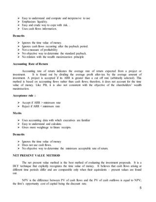 5
 Easy to understand and compute and inexpensive to use
 Emphasizes liquidity.
 Easy and crude way to cope with risk. .
 Uses cash flows information.
Demerits
 Ignores the time value of money.
 Ignores cash flows occurring after the payback period.
 Not a measure of profitability
 No objective way to determine the standard payback.
 No relation with the wealth maximization principle
Accounting Rate of Return
Accounting rate of return indicates the average rate of return expected from a project or
investment. It is found out by dividing the average profit after-tax by the average amount of
investment. A project is accepted if its ARR is greater than a cut off rate (arbitrarily selected). This
method is based on accounting flows rather than cash flows; therefore, it does not account for the time
value of money. Like PB, it is also not consistent with the objective of the shareholders’ wealth
maximisation.
Acceptance rule :
 Accept if ARR > minimum rate
 Reject if ARR < minimum rate
Merits
 Uses accounting data with which executives are familiar
 Easy to understand and calculate.
 Gives more weightage to future receipts.
Demerits
 Ignores the time value of money
 Does not use cash flows.
 No objective way to determine the minimum acceptable rate of return.
NET PRESENT VALUE METHOD
The net present value method is the best method of evaluating the investment proposals. It is a
DCF technique that explicitly recognizes the time value of money. It believes that cash flows arising at
different time periods differ and are comparable only when their equivalents – present values are found
out.
NPV is the difference between PV of cash flows and the PV of cash outflows is equal to NPV;
the firm’s opportunity cost of capital being the discount rate.
 