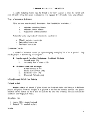 4
CAPITAL BUDGETING DECISIONS
A capital budgeting decision may be defined as the firm’s decision to invest its current funds
most efficiently in long term assets in anticipation of an expected flow of benefits over a series of years.
Types of investment decisions :
There are many ways to classify investments. One classification is as follows :
a. Expansion of existing business
b. Expansion of new business
c. Replacement and modernization
Yet another useful way to classify investments is as follows:
a. Mutually exclusive investments
b. Independent investments
c. Contingent investments
Evaluation Criteria:
A number of investment criteria (or capital budgeting techniques) are in use in practice. They
may be grouped in the following two categories :
I. Non-discounted Cash Flow Techniques / Traditional Methods
i. Payback period (PB)
ii. Accounting Rate of return (ARR)
II. Discounted Cash Flow Technique
i. Net Prsent value (NPV)
ii. Internal Rate of return (IRR)
iii. Profitability index (PI)
iv. Discounted Payback period
I. Non-Discounted Cash Flow Criteria
Payback period
Payback (PB)is the number of years required to recoup the initial cash outlay of an investment
project. The project would be accepted if its payback is less than the standard payback. The greatest
limitations of this method are that it does not consider the time value of money, and does not consider
cash flows after the payback period.
Acceptance rule
 Accept if PB < standard payback
 Reject if PB > standard payback
Merits
 
