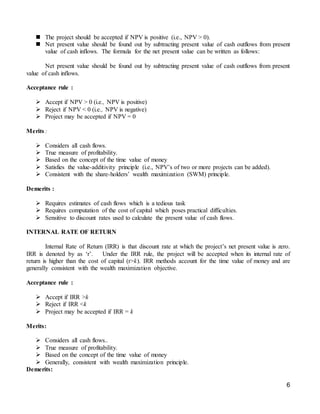 6
 The project should be accepted if NPV is positive (i.e., NPV > 0).
 Net present value should be found out by subtracting present value of cash outflows from present
value of cash inflows. The formula for the net present value can be written as follows:
Net present value should be found out by subtracting present value of cash outflows from present
value of cash inflows.
Acceptance rule :
 Accept if NPV > 0 (i.e., NPV is positive)
 Reject if NPV < 0 (i.e., NPV is negative)
 Project may be accepted if NPV = 0
Merits :
 Considers all cash flows.
 True measure of profitability.
 Based on the concept of the time value of money
 Satisfies the value-additivity principle (i.e., NPV’s of two or more projects can be added).
 Consistent with the share-holders’ wealth maximization (SWM) principle.
Demerits :
 Requires estimates of cash flows which is a tedious task
 Requires computation of the cost of capital which poses practical difficulties.
 Sensitive to discount rates used to calculate the present value of cash flows.
INTERNAL RATE OF RETURN
Internal Rate of Return (IRR) is that discount rate at which the project’s net present value is zero.
IRR is denoted by as ‘r’. Under the IRR rule, the project will be accepted when its internal rate of
return is higher than the cost of capital (r>k). IRR methods account for the time value of money and are
generally consistent with the wealth maximization objective.
Acceptance rule :
 Accept if IRR >k
 Reject if IRR <k
 Project may be accepted if IRR = k
Merits:
 Considers all cash flows..
 True measure of profitability.
 Based on the concept of the time value of money
 Generally, consistent with wealth maximization principle.
Demerits:
 