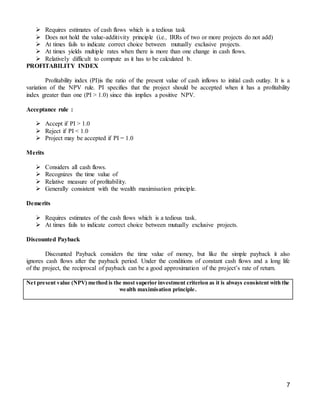 7
 Requires estimates of cash flows which is a tedious task
 Does not hold the value-additivity principle (i.e., IRRs of two or more projects do not add)
 At times fails to indicate correct choice between mutually exclusive projects.
 At times yields multiple rates when there is more than one change in cash flows.
 Relatively difficult to compute as it has to be calculated b.
PROFITABILITY INDEX
Profitability index (PI)is the ratio of the present value of cash inflows to initial cash outlay. It is a
variation of the NPV rule. PI specifies that the project should be accepted when it has a profitability
index greater than one (PI > 1.0) since this implies a positive NPV.
Acceptance rule :
 Accept if PI > 1.0
 Reject if PI < 1.0
 Project may be accepted if PI = 1.0
Merits
 Considers all cash flows.
 Recognizes the time value of
 Relative measure of profitability.
 Generally consistent with the wealth maximisation principle.
Demerits
 Requires estimates of the cash flows which is a tedious task.
 At times fails to indicate correct choice between mutually exclusive projects.
Discounted Payback
Discounted Payback considers the time value of money, but like the simple payback it also
ignores cash flows after the payback period. Under the conditions of constant cash flows and a long life
of the project, the reciprocal of payback can be a good approximation of the project’s rate of return.
Net present value (NPV) method is the most superior investment criterion as it is always consistent with the
wealth maximisation principle.
 
