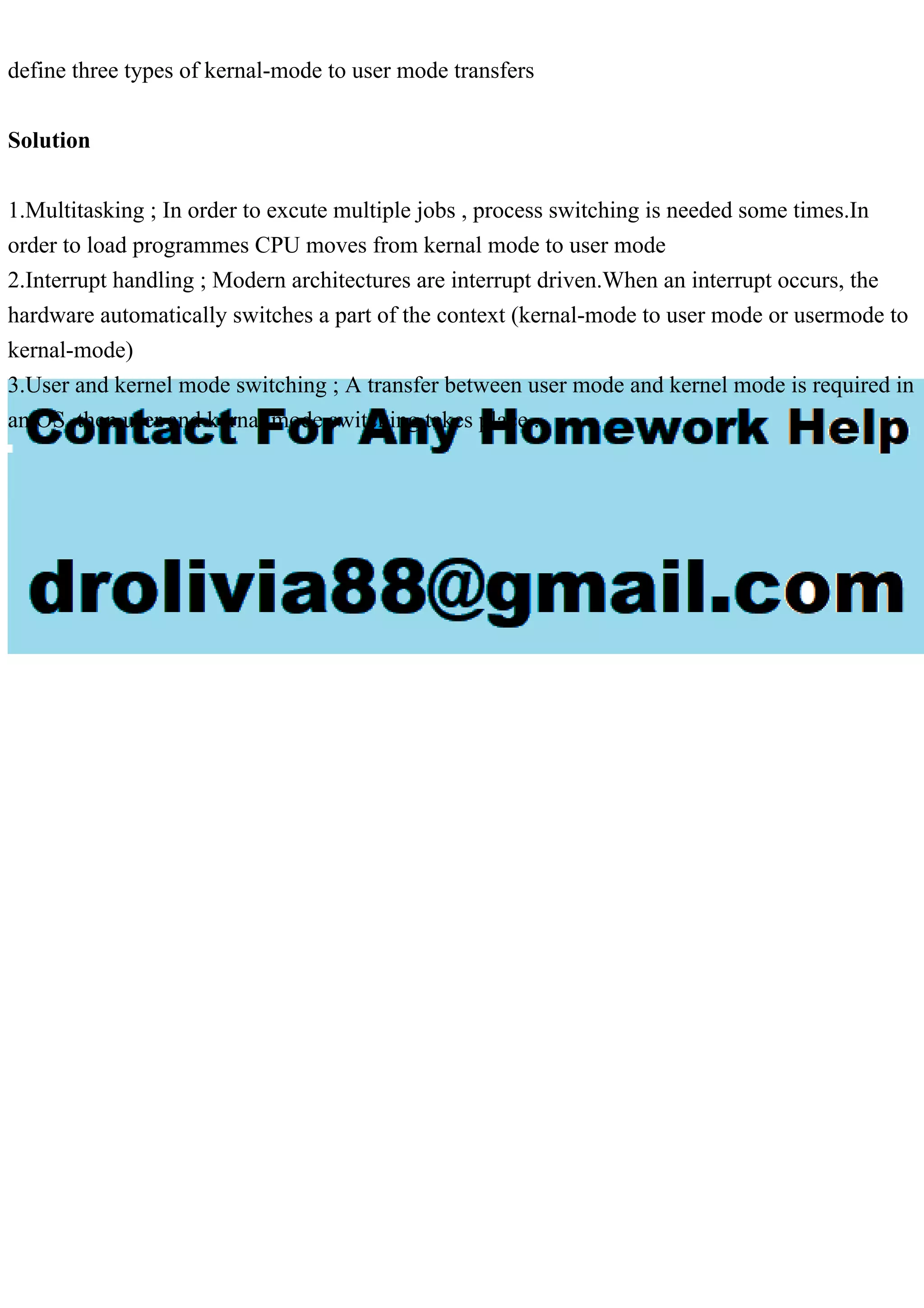 define three types of kernal-mode to user mode transfers
Solution
1.Multitasking ; In order to excute multiple jobs , process switching is needed some times.In
order to load programmes CPU moves from kernal mode to user mode
2.Interrupt handling ; Modern architectures are interrupt driven.When an interrupt occurs, the
hardware automatically switches a part of the context (kernal-mode to user mode or usermode to
kernal-mode)
3.User and kernel mode switching ; A transfer between user mode and kernel mode is required in
an OS, then user and kernal mode switching takes place .
