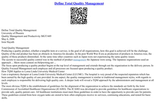Define Total Quality Management
Define Total Quality Management
University of Phoenix
Quality Management and Productivity MGT/449
May 6, 2006
Israr Hayath
Total Quality Management
Producing a quality product, whether a tangible item or a service, is the goal of all organizations, how this goal is achieved will be the challenge.
Quality of the end product has been an obstacle in America for decades. In the post World War II era as production of products in America rose, the
quality of those products diminished. At the same time other countries such as Japan were not experiencing the same quality issues.
The secrete to successful quality control was in the method of product management the Japanese were using. The Japanese organizations used an
approach ... Show more content on Helpwriting.net ...
The focus upon producing a quality product begins at the top level of management and extends through out the organization to the delivery person. In
Quality Focused Management each employee and all processes are focused upon producing a quality product.
How TQM Applies to Loma Linda University Medical Center
I am a respiratory therapist at Loma Linda University Medical Center (LLUMC). The hospital is very proud of the respected reputation which has
been earned by the high quality of care provided. In one aspect, the quality management is similar to traditional management styles, with regards to
each employee is responsible for delivering high quality care. A deeper look will reveal a TQM approach by the administrators and management at all
levels.
The most obvious TQM is the establishment of guidelines for the alignment of the organization to achieve the standards set forth by the Joint
Commission of Accredited Healthcare Organizations (JCAHO). The JCAHO was developed to provide guidelines for healthcare organizations to
provide safe, quality patient care. All healthcare institutions must meet these guidelines in order to have the opportunity to provide care for patients.
These guidelines extend from how oxygen tanks are stored to how often employees receive in–services, continuing educations, and tested for basic
skills.
 