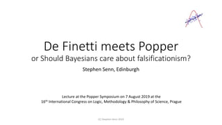 De Finetti meets Popper
or Should Bayesians care about falsificationism?
Stephen Senn, Edinburgh
(C) Stephen Senn 2019
Lecture at the Popper Symposium on 7 August 2019 at the
16th International Congress on Logic, Methodology & Philosophy of Science, Prague
 