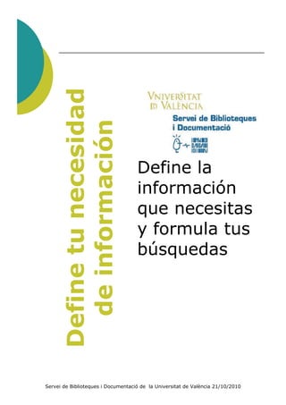 Define tu necesidad
        de información

                                    Define la
                                    información
                                    que necesitas
                                    y formula tus
                                    búsquedas




Servei de Biblioteques i Documentació de la Universitat de València 21/10/2010
 