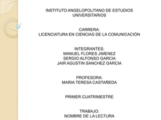 INSTITUTO ANGELOPOLITANO DE ESTUDIOS
              UNIVERSITARIOS


                  CARRERA:
LICENCIATURA EN CIENCIAS DE LA COMUNICACIÓN


               INTEGRANTES:
          MANUEL FLORES JIMENEZ
          SERGIO ALFONSO GARCIA
       JAIR AGUSTIN SANCHEZ GARCIA


               PROFESORA:
         MARIA TERESA CASTAÑEDA


           PRIMER CUATRIMESTRE


               TRABAJO:
          NOMBRE DE LA LECTURA
 