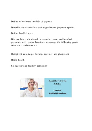 Define value-based models of payment.
Describe an accountable care organization payment system.
Define bundled care.
Discuss how value-based, accountable care, and bundled
payments will require hospitals to manage the following post-
acute care environments:
Outpatient care (e.g., therapy, nursing, and physician)
Home health
Skilled nursing facility admission
 