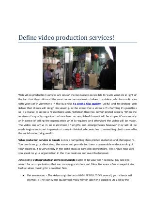 Define video production services! 
Web video production services are one of the best assets accessible for such wanders in light of 
the fact that they utilize all the most recent innovation to deliver the videos, which consolidates 
with years of involvement in the business to create top quality, useful and fascinating web 
videos that clients will delight in viewing. In the event that a video isn't charming it’s pointless 
so it’s crucial to utilize a respectable administration that has demonstrated results. When the 
services of a quality organization have been accomplished the rest will be simple, it’s essentially 
an instance of telling the organization what is required and afterward the video will be made. 
The video can arrive in an assortment of lengths and arrangements however they will all be 
made to give an expert impression to any individual who watches it, something that is a need in 
the social networking world. 
Video production services in Canada is more compelling than printed materials and photographs. 
You can draw your clients into the scene and provide for them a reasonable understanding of 
your business. It is very nearly in the same class as constant connections. This shows how well 
you speak to your organization in the true business and over the Internet. 
Astounding Video production services in Canada ought to be your top necessity. You need to 
search for an organization that can convey great shots and films. Here are a few viewpoints to 
look at when looking for a creation firm. 
 Determination - The video ought to be in HIGH RESOLUTION, overall, your clients will 
dismiss it. The clarity and quality normally rely on upon the supplies utilized by the 
 
