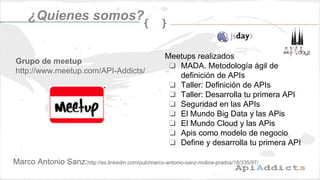 ¿Quienes somos?
Grupo de meetup
http://www.meetup.com/API-Addicts/
Meetups realizados
❏ MADA. Metodología ágil de
definición de APIs
❏ Taller: Definición de APIs
❏ Taller: Desarrolla tu primera API
❏ Seguridad en las APIs
❏ El Mundo Big Data y las APis
❏ El Mundo Cloud y las APis
❏ Apis como modelo de negocio
❏ Define y desarrolla tu primera API
Marco Antonio Sanz:http://es.linkedin.com/pub/marco-antonio-sanz-molina-prados/18/335/97/
 