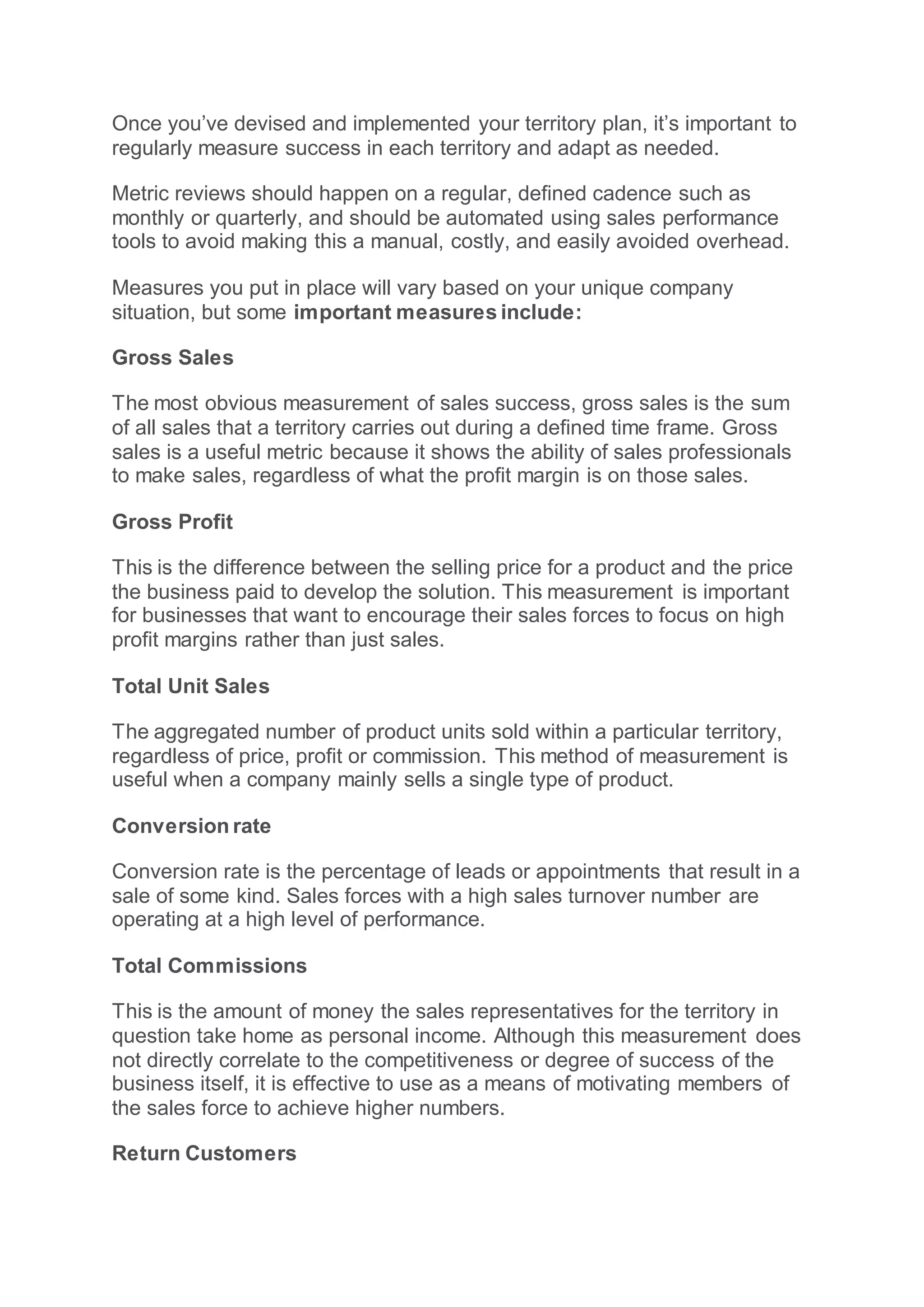 Once you’ve devised and implemented your territory plan, it’s important to
regularly measure success in each territory and adapt as needed.
Metric reviews should happen on a regular, defined cadence such as
monthly or quarterly, and should be automated using sales performance
tools to avoid making this a manual, costly, and easily avoided overhead.
Measures you put in place will vary based on your unique company
situation, but some important measures include:
Gross Sales
The most obvious measurement of sales success, gross sales is the sum
of all sales that a territory carries out during a defined time frame. Gross
sales is a useful metric because it shows the ability of sales professionals
to make sales, regardless of what the profit margin is on those sales.
Gross Profit
This is the difference between the selling price for a product and the price
the business paid to develop the solution. This measurement is important
for businesses that want to encourage their sales forces to focus on high
profit margins rather than just sales.
Total Unit Sales
The aggregated number of product units sold within a particular territory,
regardless of price, profit or commission. This method of measurement is
useful when a company mainly sells a single type of product.
Conversion rate
Conversion rate is the percentage of leads or appointments that result in a
sale of some kind. Sales forces with a high sales turnover number are
operating at a high level of performance.
Total Commissions
This is the amount of money the sales representatives for the territory in
question take home as personal income. Although this measurement does
not directly correlate to the competitiveness or degree of success of the
business itself, it is effective to use as a means of motivating members of
the sales force to achieve higher numbers.
Return Customers
 