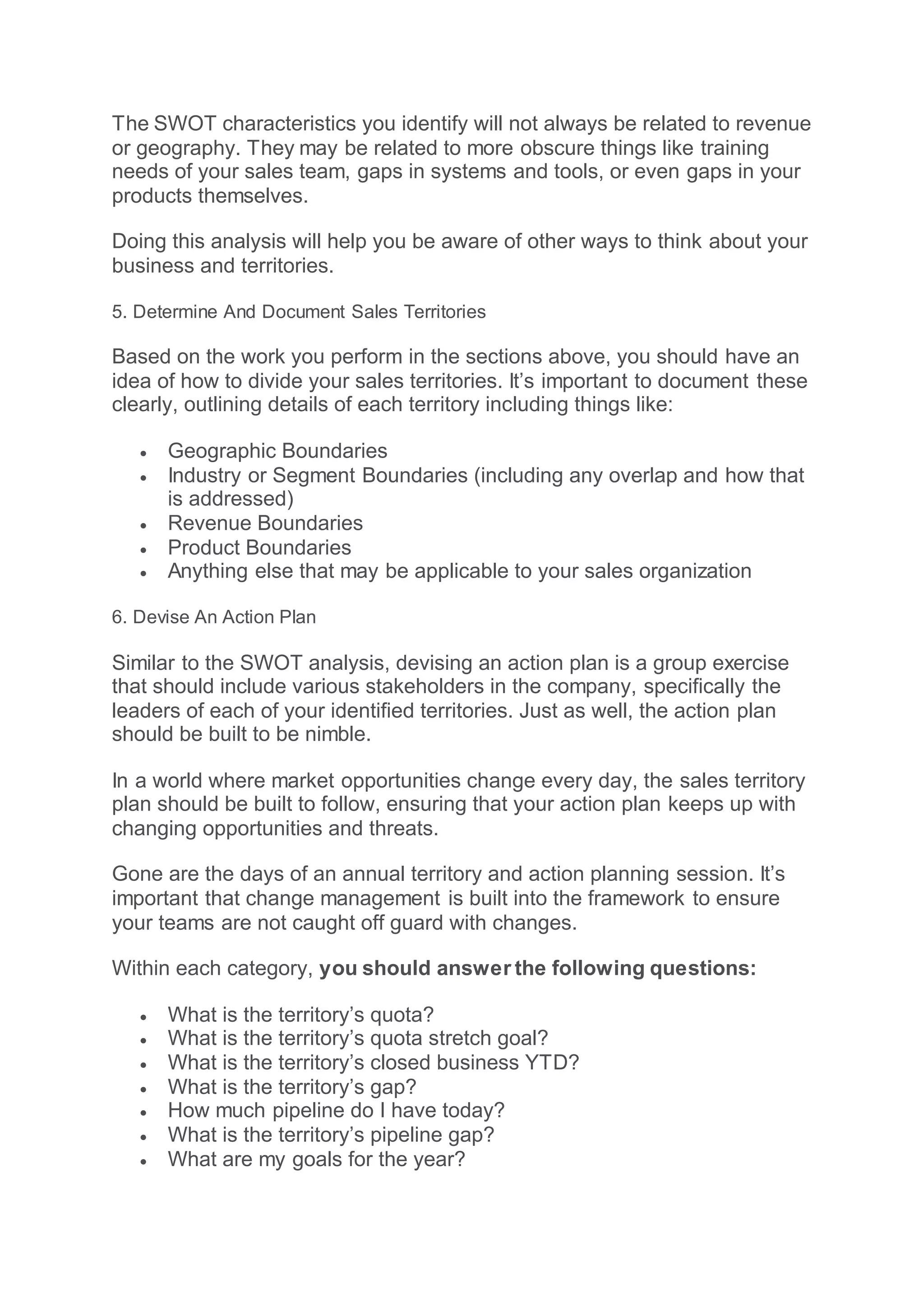 The SWOT characteristics you identify will not always be related to revenue
or geography. They may be related to more obscure things like training
needs of your sales team, gaps in systems and tools, or even gaps in your
products themselves.
Doing this analysis will help you be aware of other ways to think about your
business and territories.
5. Determine And Document Sales Territories
Based on the work you perform in the sections above, you should have an
idea of how to divide your sales territories. It’s important to document these
clearly, outlining details of each territory including things like:
 Geographic Boundaries
 Industry or Segment Boundaries (including any overlap and how that
is addressed)
 Revenue Boundaries
 Product Boundaries
 Anything else that may be applicable to your sales organization
6. Devise An Action Plan
Similar to the SWOT analysis, devising an action plan is a group exercise
that should include various stakeholders in the company, specifically the
leaders of each of your identified territories. Just as well, the action plan
should be built to be nimble.
In a world where market opportunities change every day, the sales territory
plan should be built to follow, ensuring that your action plan keeps up with
changing opportunities and threats.
Gone are the days of an annual territory and action planning session. It’s
important that change management is built into the framework to ensure
your teams are not caught off guard with changes.
Within each category, you should answer the following questions:
 What is the territory’s quota?
 What is the territory’s quota stretch goal?
 What is the territory’s closed business YTD?
 What is the territory’s gap?
 How much pipeline do I have today?
 What is the territory’s pipeline gap?
 What are my goals for the year?
 