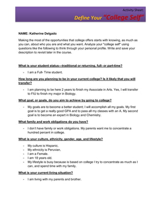 Activity Sheet:

                                          Define Your “College Self”

NAME: Katherine Delgado

Making the most of the opportunities that college offers starts with knowing, as much as
you can, about who you are and what you want. Analyze your "college self" using
questions like the following to think through your personal profile. Write and save your
description to revisit later in the course.



What is your student status—traditional or returning, full- or part-time?

   -   I am a Full- Time student.

How long are you planning to be in your current college? Is it likely that you will
transfer?

   -   I am planning to be here 2 years to finish my Associate in Arts. Yes, I will transfer
       to FIU to finish my major in Biology.

What goal, or goals, do you aim to achieve by going to college?

   -   My goals are to become a better student; I will accomplish all my goals. My first
       goal is to get a really good GPA and to pass all my classes with an A. My second
       goal is to become an expert in Biology and Chemistry.

What family and work obligations do you have?

   -   I don’t have family or work obligations. My parents want me to concentrate a
       hundred percent in college.

What is your culture, ethnicity, gender, age, and lifestyle?

   -   My culture is Hispanic.
   -   My ethnicity is Peruvian.
   -   I am a Female.
   -   I am 18 years old.
   -   My lifestyle is busy because is based on college I try to concentrate as much as I
       can, and spend time with my family.

What is your current living situation?

   -   I am living with my parents and brother.
 