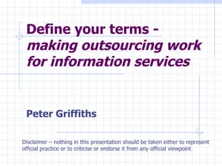 Define your terms -  making outsourcing work for information services   Peter Griffiths Disclaimer – nothing in this presentation should be taken either to represent official practice or to criticise or endorse it from any official viewpoint 