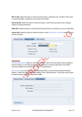 Defining Location http://gsbprogramming.blogspot.in/ Page 5 of 6
Bill–To Site: Select this option to make the location Name a valid bill–to site. The Bill–To Site, which
is used by Payables, is specified on a purchase order header.
Receiving Site: Select this option to make the location a valid receiving Location when creating a
receipt or receiving transaction.
Office Site: Select this option to indicate that this location Name is an office site, such as a field office.
Internal Site: Select this option to make the location a valid internal ship–to location when creating an
internal requisition.
OtherDetails
Inventory Organization: Select an inventory organization within which this location will be available in
the list of values on a Purchasing document. By selecting no inventory organization, this location
becomes available on Purchasing documents in all organizations.
EDI Location: If you use Electronic Data Interchange (EDI) to receive Advance Shipment Notices
(ASNs) or ASNs with billing information (ASBNs), enter a defined location. This location should match
the ship-to location specified on an ASN or ASBN
 
