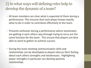 2) In what wayswill definingroles help to
developthe dynamicof a team?
• All team members are clear what is expected of them during a
performance. This ensures that each player knows exactly
what to do in order to contribute effectively to the team.
• Prevents confusion during a performance where teammates
are getting in each others way through trying to carry out the
same function for the team. This ensure that players are best
able to work to gather to achieve success
• During the team meeting communication skills and
relationships can be developed as players discuss their feeling
about each others strengths and weaknesses. Highlighting
player strengths in particular can develop positive
relationships
 